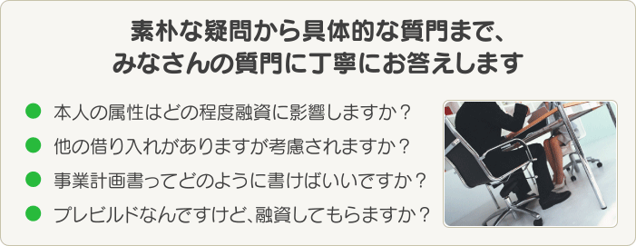 素朴な疑問から具体的な質問まで、みなさんの質問に丁寧にお答えします ・本人の属性はどの程度融資に影響しますか? ・他の借入がありますが考慮されますか? ・事業計画書ってどのように書けばいいですか? ・プレビルドなんですけど、融資してもらえますか?