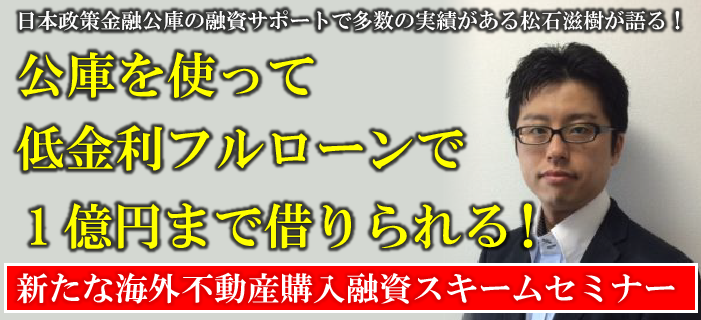 日本政策金融公庫の融資サポートで多数の実績がある松石滋樹が語る!公庫を使って低金利フルローンで1億円まで借りられる!新たな海外不動産購入融資スキーム有料セミナー